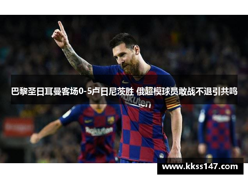 巴黎圣日耳曼客场0-5卢日尼茨胜 俄超模球员敢战不退引共鸣